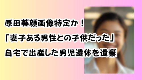 原田葵顔画像特定か！「妻子ある男性との子供だった」自宅で出産した男児遺体を遺棄