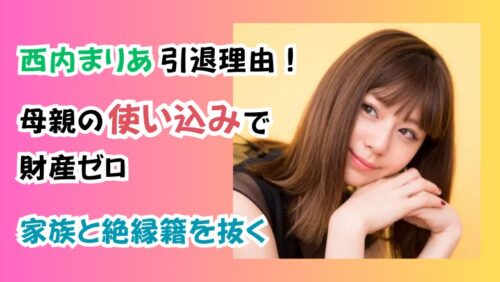 西内まりあ引退理由！「母親の使い込みで財産ゼロ」家族と絶縁籍を抜く