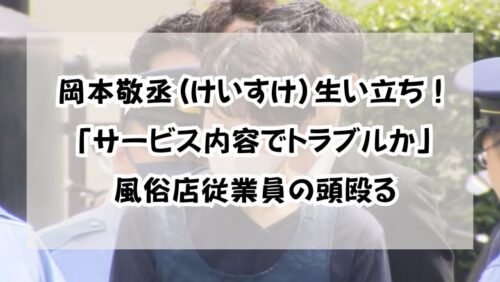 岡本敬丞(けいすけ)生い立ち！「サービス内容でトラブルか」風俗店従業員の頭殴る